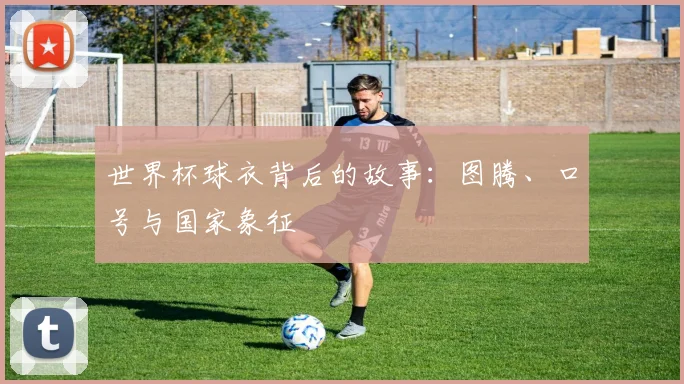 世界杯球衣背后的故事：图腾、口号与国家象征