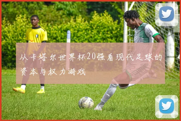 从卡塔尔世界杯20强看现代足球的资本与权力游戏