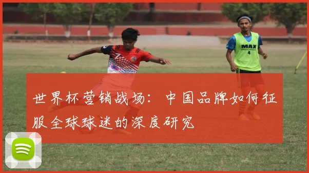 世界杯营销战场：中国品牌如何征服全球球迷的深度研究