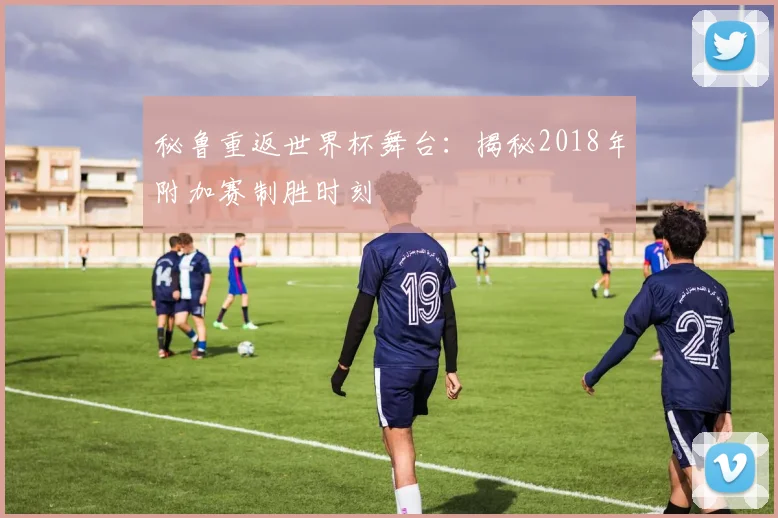 秘鲁重返世界杯舞台：揭秘2018年附加赛制胜时刻