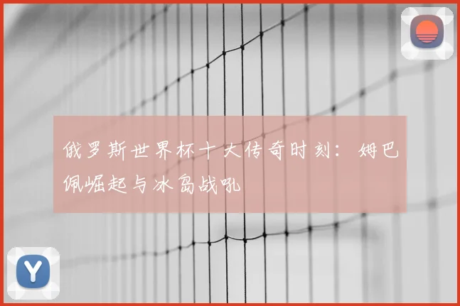 俄罗斯世界杯十大传奇时刻：姆巴佩崛起与冰岛战吼