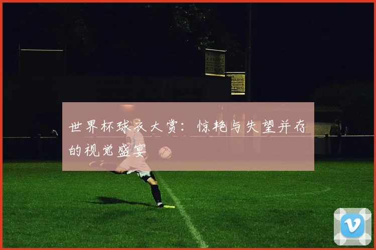 世界杯球衣大赏：惊艳与失望并存的视觉盛宴