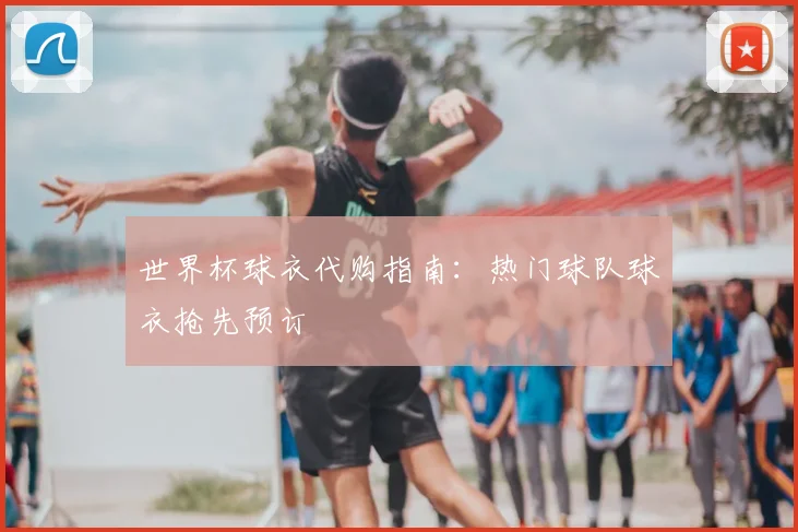 世界杯球衣代购指南：热门球队球衣抢先预订