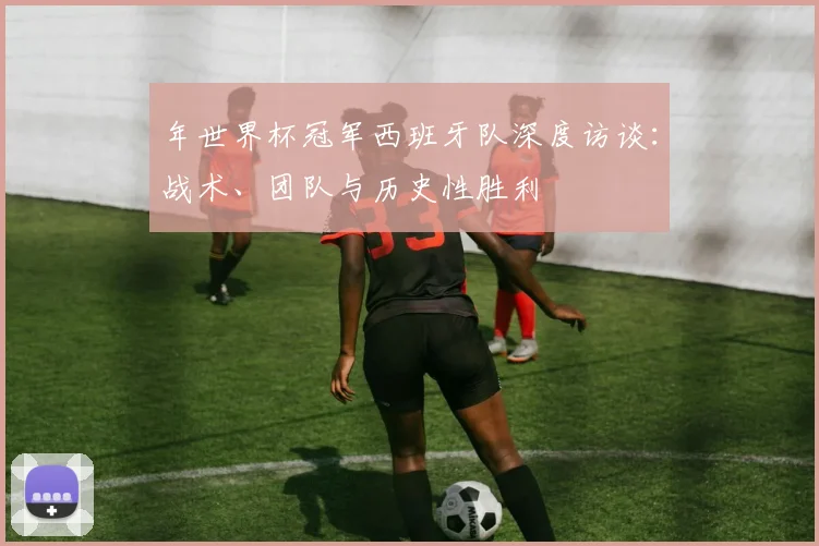 年世界杯冠军西班牙队深度访谈:战术、团队与历史性胜利
