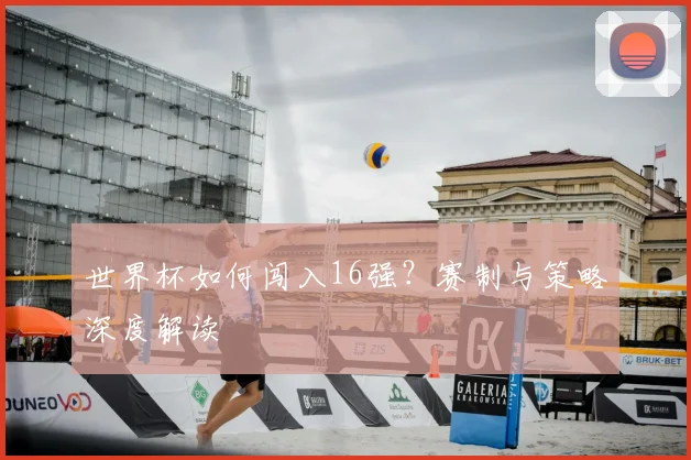 世界杯如何闯入16强？赛制与策略深度解读