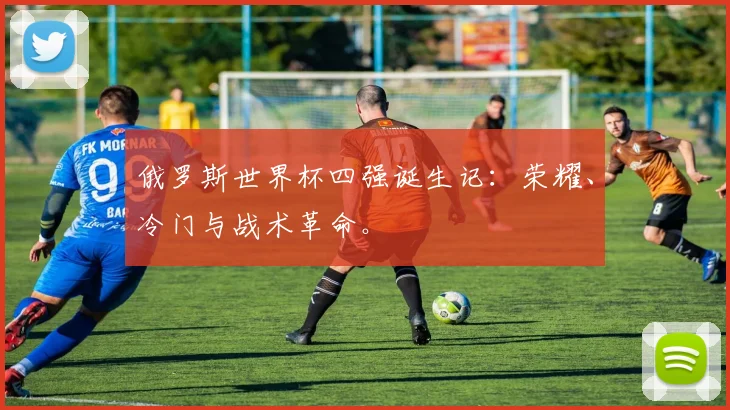 俄罗斯世界杯四强诞生记：荣耀、冷门与战术革命。
