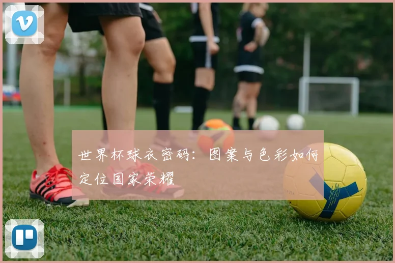 世界杯球衣密码：图案与色彩如何定位国家荣耀