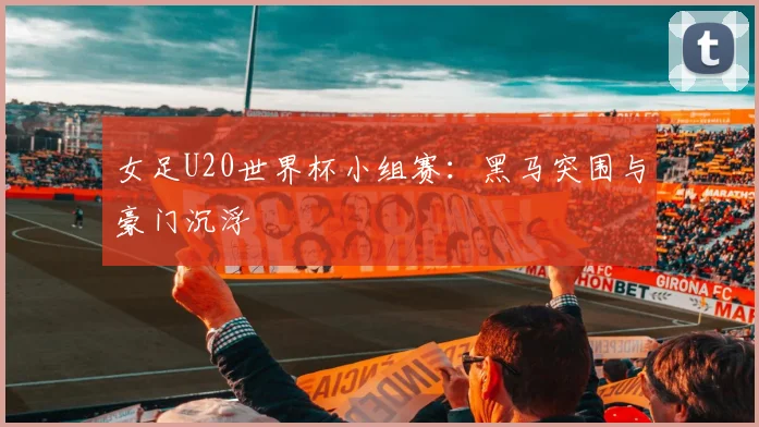 女足U20世界杯小组赛:黑马突围与豪门沉浮