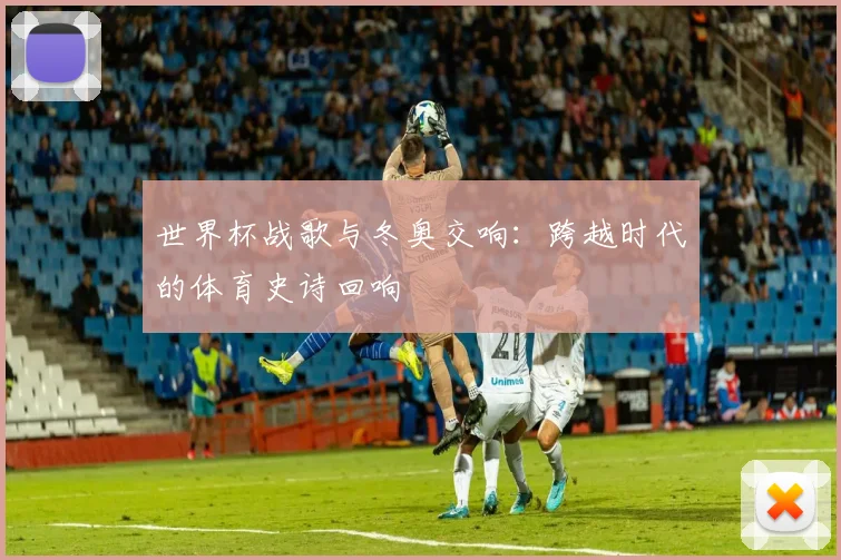 世界杯战歌与冬奥交响：跨越时代的体育史诗回响