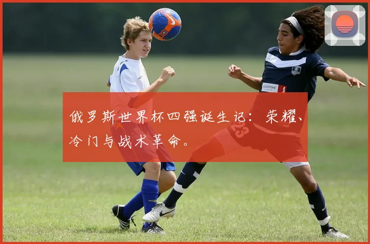 俄罗斯世界杯四强诞生记：荣耀、冷门与战术革命。