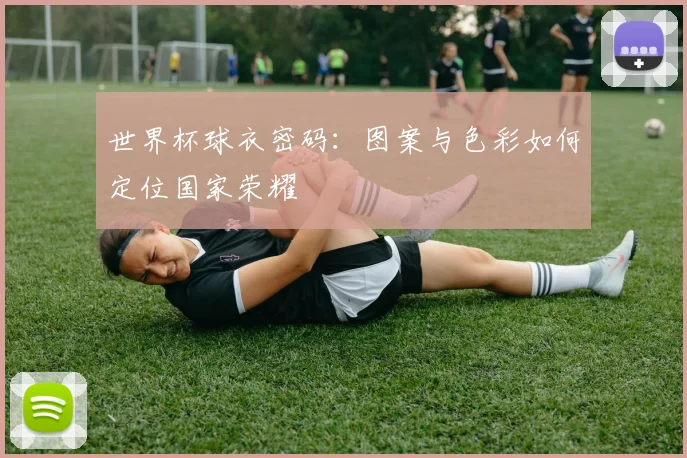 世界杯球衣密码：图案与色彩如何定位国家荣耀