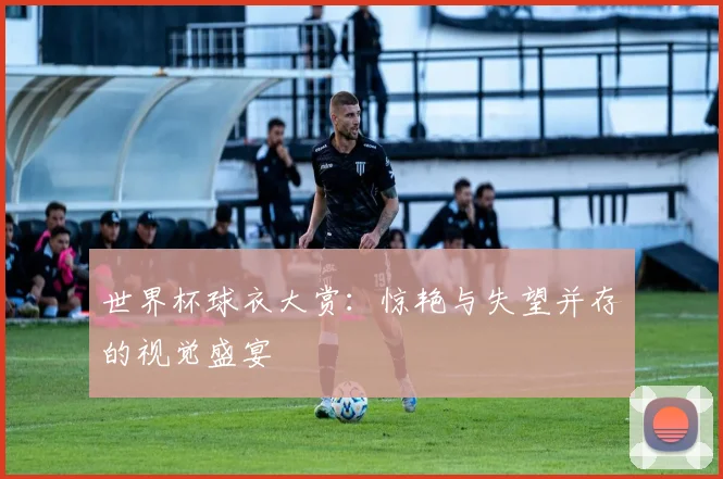 世界杯球衣大赏：惊艳与失望并存的视觉盛宴