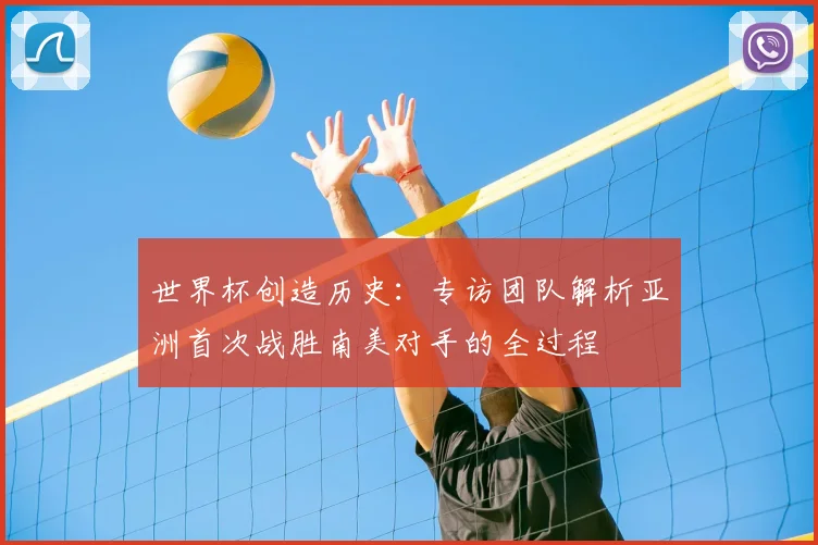 世界杯创造历史:专访团队解析亚洲首次战胜南美对手的全过程