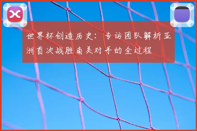 世界杯创造历史:专访团队解析亚洲首次战胜南美对手的全过程