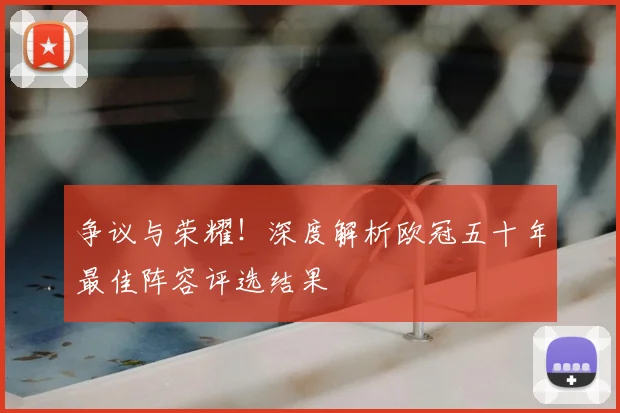 争议与荣耀！深度解析欧冠五十年最佳阵容评选结果