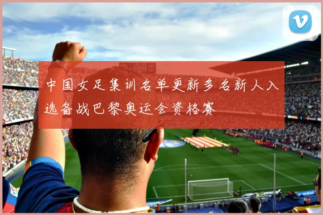 中国女足集训名单更新多名新人入选备战巴黎奥运会资格赛