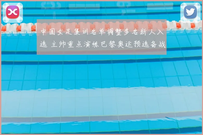 中国女足集训名单调整多名新人入选 主帅重点演练巴黎奥运预选备战