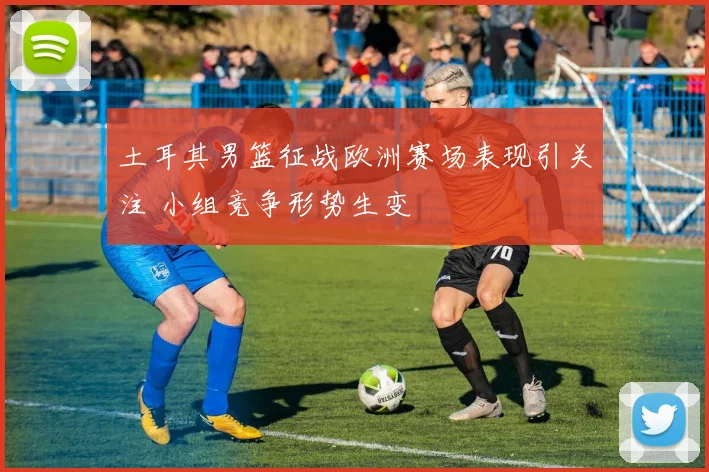 土耳其男篮征战欧洲赛场表现引关注 小组竞争形势生变