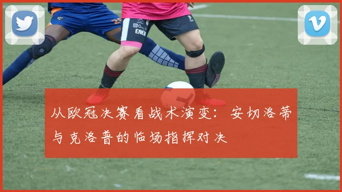 从欧冠决赛看战术演变：安切洛蒂与克洛普的临场指挥对决