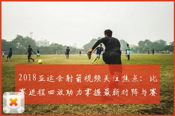 2018亚运会射箭视频关注焦点：比赛进程回放助力掌握最新对阵与赛果