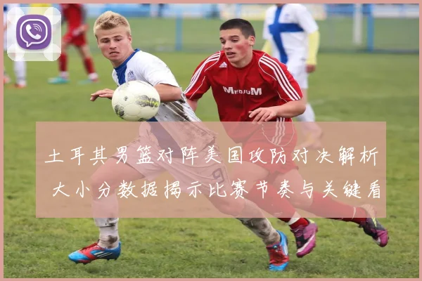 土耳其男篮对阵美国攻防对决解析 大小分数据揭示比赛节奏与关键看点