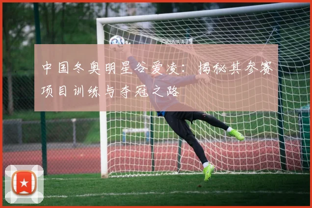 中国冬奥明星谷爱凌：揭秘其参赛项目训练与夺冠之路